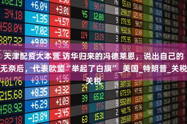 天津配资大本营 访华归来的冯德莱恩，说出自己的无奈后，代表欧盟“举起了白旗”_美国_特朗普_关税