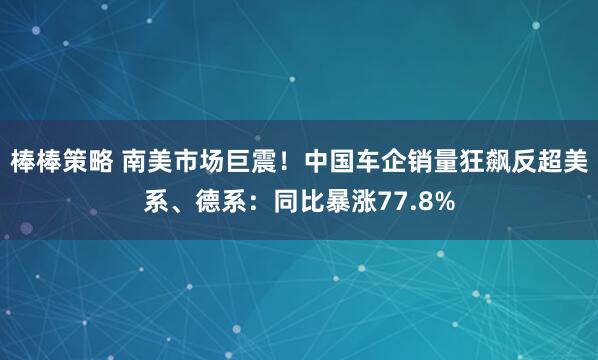 棒棒策略 南美市场巨震！中国车企销量狂飙反超美系、德系：同比暴涨77.8%