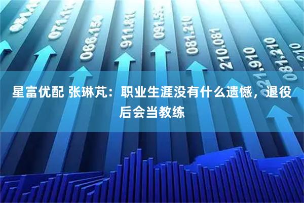 星富优配 张琳芃：职业生涯没有什么遗憾，退役后会当教练