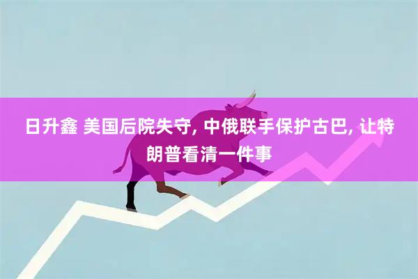 日升鑫 美国后院失守, 中俄联手保护古巴, 让特朗普看清一件事