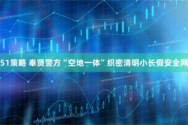 51策略 奉贤警方“空地一体”织密清明小长假安全网