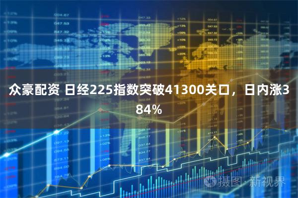 众豪配资 日经225指数突破41300关口，日内涨384%