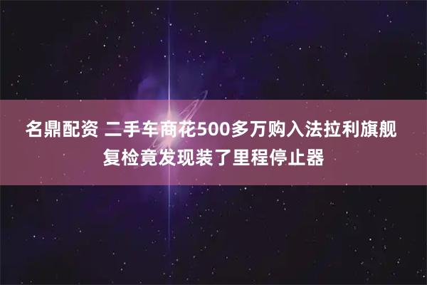 名鼎配资 二手车商花500多万购入法拉利旗舰 复检竟发现装了里程停止器