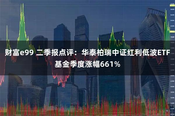 财富e99 二季报点评：华泰柏瑞中证红利低波ETF基金季度涨幅661%