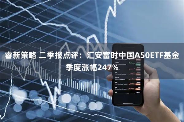 睿新策略 二季报点评：汇安富时中国A50ETF基金季度涨幅247%