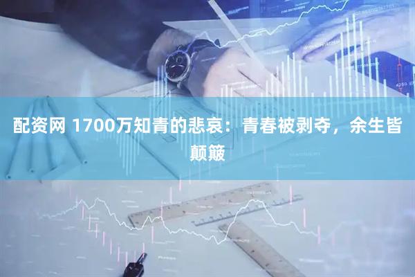 配资网 1700万知青的悲哀：青春被剥夺，余生皆颠簸